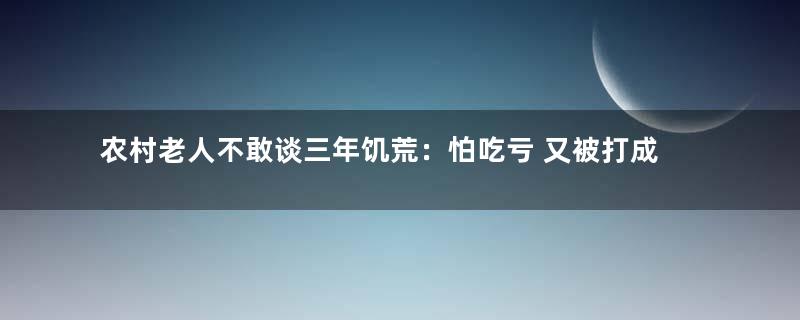 农村老人不敢谈三年饥荒：怕吃亏 又被打成右派